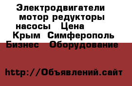 Электродвигатели,  мотор-редукторы, насосы › Цена ­ 123 - Крым, Симферополь Бизнес » Оборудование   